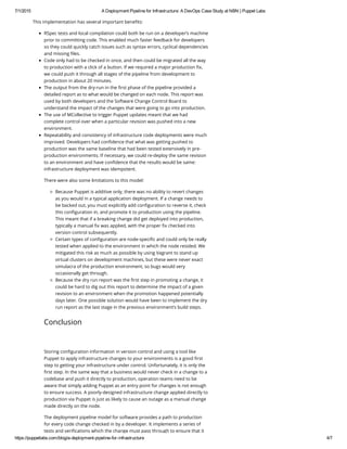 7/1/2015 A Deployment Pipeline for Infrastructure: A DevOps Case Study at NBN | Puppet Labs
https://puppetlabs.com/blog/a­deployment­pipeline­for­infrastructure 4/7
This implementation has several important benefits:
RSpec tests and local compilation could both be run on a developer’s machine
prior to committing code. This enabled much faster feedback for developers
so they could quickly catch issues such as syntax errors, cyclical dependencies
and missing files.
Code only had to be checked in once, and then could be migrated all the way
to production with a click of a button. If we required a major production fix,
we could push it through all stages of the pipeline from development to
production in about 20 minutes.
The output from the dry-run in the first phase of the pipeline provided a
detailed report as to what would be changed on each node. This report was
used by both developers and the Software Change Control Board to
understand the impact of the changes that were going to go into production.
The use of MCollective to trigger Puppet updates meant that we had
complete control over when a particular revision was pushed into a new
environment.
Repeatability and consistency of infrastructure code deployments were much
improved. Developers had confidence that what was getting pushed to
production was the same baseline that had been tested extensively in pre-
production environments. If necessary, we could re-deploy the same revision
to an environment and have confidence that the results would be same:
infrastructure deployment was idempotent.
There were also some limitations to this model:
Because Puppet is additive only, there was no ability to revert changes
as you would in a typical application deployment. If a change needs to
be backed out, you must explicitly add configuration to reverse it, check
this configuration in, and promote it to production using the pipeline.
This meant that if a breaking change did get deployed into production,
typically a manual fix was applied, with the proper fix checked into
version control subsequently.
Certain types of configuration are node-specific and could only be really
tested when applied to the environment in which the node resided. We
mitigated this risk as much as possible by using Vagrant to stand up
virtual clusters on development machines, but these were never exact
simulacra of the production environment, so bugs would very
occasionally get through.
Because the dry run report was the first step in promoting a change, it
could be hard to dig out this report to determine the impact of a given
revision to an environment when the promotion happened potentially
days later. One possible solution would have been to implement the dry
run report as the last stage in the previous environment’s build steps.
Conclusion
Storing configuration information in version control and using a tool like
Puppet to apply infrastructure changes to your environments is a good first
step to getting your infrastructure under control. Unfortunately, it is only the
first step. In the same way that a business would never check in a change to a
codebase and push it directly to production, operation teams need to be
aware that simply adding Puppet as an entry point for changes is not enough
to ensure success. A poorly-designed infrastructure change applied directly to
production via Puppet is just as likely to cause an outage as a manual change
made directly on the node.
The deployment pipeline model for software provides a path to production
for every code change checked in by a developer. It implements a series of
tests and verifications which the change must pass through to ensure that it
 