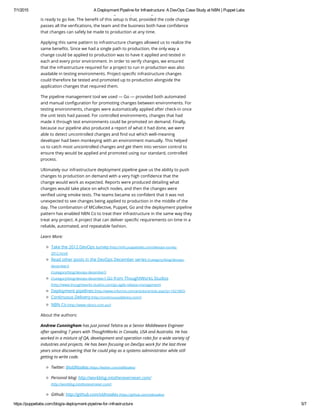 7/1/2015 A Deployment Pipeline for Infrastructure: A DevOps Case Study at NBN | Puppet Labs
https://puppetlabs.com/blog/a­deployment­pipeline­for­infrastructure 5/7
tests and verifications which the change must pass through to ensure that it
is ready to go live. The benefit of this setup is that, provided the code change
passes all the verifications, the team and the business both have confidence
that changes can safely be made to production at any time.
Applying this same pattern to infrastructure changes allowed us to realize the
same benefits. Since we had a single path to production, the only way a
change could be applied to production was to have it applied and tested in
each and every prior environment. In order to verify changes, we ensured
that the infrastructure required for a project to run in production was also
available in testing environments. Project-specific infrastructure changes
could therefore be tested and promoted up to production alongside the
application changes that required them.
The pipeline management tool we used — Go — provided both automated
and manual configuration for promoting changes between environments. For
testing environments, changes were automatically applied after check-in once
the unit tests had passed. For controlled environments, changes that had
made it through test environments could be promoted on demand. Finally,
because our pipeline also produced a report of what it had done, we were
able to detect uncontrolled changes and find out which well-meaning
developer had been monkeying with an environment manually. This helped
us to catch most uncontrolled changes and get them into version control to
ensure they would be applied and promoted using our standard, controlled
process.
Ultimately our infrastructure deployment pipeline gave us the ability to push
changes to production on demand with a very high confidence that the
change would work as expected. Reports were produced detailing what
changes would take place on which nodes, and then the changes were
verified using smoke tests. The teams became so confident that it was not
unexpected to see changes being applied to production in the middle of the
day. The combination of MCollective, Puppet, Go and the deployment pipeline
pattern has enabled NBN Co to treat their infrastructure in the same way they
treat any project. A project that can deliver specific requirements on time in a
reliable, automated, and repeatable fashion.
Learn More:
Take the 2012 DevOps survey (http://info.puppetlabs.com/devops-survey-
2012.html)
Read other posts in the DevOps December series (/category/blog/devops-
december/)
(/category/blog/devops-december/)
(/category/blog/devops-december/) Go from ThoughtWorks Studios
(http://www.thoughtworks-studios.com/go-agile-release-management)
Deployment pipelines (http://www.informit.com/articles/article.aspx?p=1621865)
Continuous Delivery (http://continuousdelivery.com/)
NBN Co (http://www.nbnco.com.au/)
About the authors:
Andrew Cunningham has just joined Telstra as a Senior Middleware Engineer
after spending 7 years with ThoughtWorks in Canada, USA and Australia. He has
worked in a mixture of QA, development and operation roles for a wide variety of
industries and projects. He has been focusing on DevOps work for the last three
years since discovering that he could play as a systems administrator while still
getting to write code.
Twitter: @oldNoakes (https://twitter.com/oldNoakes)
Personal blog: http://workblog.intothenevernever.com/
(http://workblog.intothenevernever.com/)
Github: http://github.com/oldnoakes (https://github.com/oldnoakes)
 