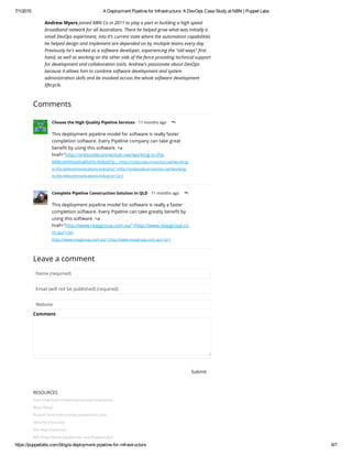 7/1/2015 A Deployment Pipeline for Infrastructure: A DevOps Case Study at NBN | Puppet Labs
https://puppetlabs.com/blog/a­deployment­pipeline­for­infrastructure 6/7
RESOURCES
Free Download (/download-puppet-enterprise)
Blog (/blog)
Puppet Store (http://shop.puppetlabs.com)
Security (/security)
Site Map (/sitemap)
RSS (http://feeds.feedburner.com/PuppetLabs)
Andrew Myers joined NBN Co in 2011 to play a part in building a high speed
broadband network for all Australians. There he helped grow what was initially a
small DevOps experiment, into it's current state where the automation capabilities
he helped design and implement are depended on by multiple teams every day.
Previously he's worked as a software developer, experiencing the "old ways" first
hand, as well as working on the other side of the fence providing technical support
for development and collaboration tools. Andrew's passionate about DevOps
because it allows him to combine software development and system
administration skills and be involved across the whole software development
lifecycle.
Comments
Leave a comment
Name (required)
Email (will not be published) (required)
Website
Comment
Submit
Choose the High Quality Pipeline Services • 11 months ago 
reply
This deployment pipeline model for software is really faster
completion software. Every Pipeline company can take great
benefit by using this software. <a
href="http://onetcodeconnection.net/working-in-the-
telecommunications-industry... (http://onetcodeconnection.net/working-
in-the-telecommunications-industry/">http://onetcodeconnection.net/working-
in-the-telecommunications-industry/</a>)
Complete Pipeline Construction Solution In QLD • 11 months ago 
reply
This deployment pipeline model for software is really a faster
completion software. Every Pipeline can take greatly benefit by
using this software. <a
href="http://www.reaygroup.com.au/'>http://www.reaygroup.co
m.au/</a>
(http://www.reaygroup.com.au/'>http://www.reaygroup.com.au/</a>)
 
