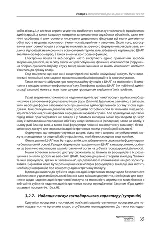 РОЗДІЛ 3. МЕТОДОЛОГІЯ НАДАННЯ АДМІНІСТРАТИВНИХ ПОСЛУГ
35
АДМІНІСТРАТИВНІ
ПОСЛУГИ.
ПОСІБНИК
собів зв’язку. Ця система сприяє усуненню особистого контакту споживача із працівником
адміністрації, а також кращому контролю за виконанням службових обов’язків, адже тех-
нічні особливості електронного листування дозволяють фіксувати всі етапи документо­
обігу, проте не дають можливості ухилятися від прийняття звернень. Окрім того, застосу-
вання електронної пошти з огляду на можливість зручного формування реєстрів заяв, ви-
даних відповідей, невиконаних у встановлений термін заяв забезпечує керівництво ЦНАП
аналітичною інформацією, а також виконує контрольну функцію.
Електронна пошта та веб-ресурси часто виступають єдино прийнятним засобом
звернення для осіб, які в силу свого місцеперебування, фізичних можливостей (порушен-
ня опорно-рухового апарату, слуху тощо), інших чинників не мають можливості особисто
з’явитись до органу влади.
Cлід пам’ятати, що вже нині вищеперелічені засоби комунікації можуть бути вико-
ристані принаймні для надання приватним особам інформації та їх консультування.
Також не варто забувати про консультаційну функцію в ЦНАП та можливість її вико-
нання з використанням телефонного зв’язку. Телефонна довідка ЦНАП (чи публічної адміні-
страції загалом) може суттєво полегшувати громадянам вирішення їхніх проблем.
У разі звернення споживача за наданням адміністративної послуги однією з необхід-
них умов є заповнення формулярів чи інших форм (бланків). Ідеальною, звичайно, є ситуація,
коли необхідні форми заповнюються працівником адміністративного органу зі слів відві­
дувача. Таке спілкування дозволяє чітко зрозуміти потреби особи та звільнити її від необ-
хідності освоєння різних фахових і юридичних нюансів справи. Але враховуючи, що такий
підхід може практикуватися не завжди і у багатьох випадках може призводити до черг,
іноді є виправданим покладення обв’язку щодо заповнення (складення) заяви на особу. У
цьому разі бланки заяв, а також інші формуляри повинні знаходитися у вільному і безко-
штовному доступі для споживачів адміністративних послуг у необхідній кількості.
Формуляри, що використовуються досить рідко (не є широко затребуваними), мо-
жуть знаходитися на рецепції або у працівника, який безпосередньо веде прийом.
Фінансування ЦНАП має бути достатнім для забезпечення споживачів формулярами
на безкоштовній основі. Продаж формулярів працівниками ЦНАП є недопустимим, оскіль-
ки це фактично перетворює адміністративний орган на суб’єкта господарської діяльності.
Іншим аспектом вільного доступу споживачів до бланків та формулярів є їх розмі-
щення в он-лайн доступі на веб-сайті ЦНАП. Зокрема доцільно створити закладку “Бланки
та інші формуляри, зразки їх заповнення”, що дозволяло б споживачеві швидко зорієнту-
ватися. Варіантом може бути розміщення екземплярів формулярів у закладці, яка містить
необхідну інформацію про конкретну адміністративну послугу.
Відповідні вимоги до суб’єкта надання адміністративних послуг щодо безоплатного
забезпечення у достатній кількості бланків заяв та інших документів, необхідних для звер-
нення щодо надання адміністративної послуги, та можливість отримання таких бланків з
веб-сайтів суб’єктів надання адміністративних послуг передбачено і Законом «Про адміні-
стративні послуги» (ч. 10 ст. 9).
3.2.7.	 Надання послуг господарського характеру (супутніх)
Супутніми послугами є послуги, які пов’язані з адміністративними послугами, але по-
винні надаватися не органами влади, а суб’єктами господарювання. До таких господар-
 