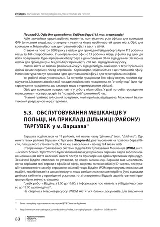 РОЗДІЛ 5. ЗАРУБІЖНИЙ ДОСВІД НАДАННЯ АДМІНІСТРАТИВНИХ ПОСЛУГ
80
АДМІНІСТРАТИВНІ
ПОСЛУГИ.
ПОСІБНИК
Приклад 2. Офіс для громадян м. Гейдельберг (145 тис. мешканців)
Крім звичайних організаційних моментів, притаманних усім офісам для громадян
ФРН (описаним вище), варто звернути увагу на кілька особливостей цього міста. Офіс для
громадян м. Гейдельберг має центральний офіс та десять філій.
Станом на початок 2009 року в офісах для громадян Гейдельберга було 112 робочих
місць та 144 співробітники. У центральному офісі є 13 робочих місць, у філіях від двох до
п’яти працівників. Один працівник обслуговує в день близько 30-ти відвідувачів. Загалом в
офісах для громадян у м. Гейдельберг приймають 250 тис. відвідувачів щороку.
Жителі міста не зв’язані районом і можуть відвідати будь-який офіс. У територіальних
офісах немає окремих посад керівників. Керівництво здійснюється з центрального офісу.
Номенклатура послуг однакова і для центрального офісу, і для територіальних офісів.
Усі робочі місця універсальні. За потреби працівники бек-офісу ведуть прийом від-
відувачів. Цікавим є досвід такої посади спеціального працівника, як “стрибунець” (для під-
страхування працівника, що захворів тощо в територіальних офісах).
Офіс для громадян працює навіть у суботу після обіду. У разі потреби громадянин
може домовитись про зустріч і в “позаробочий” (режимний) час.
Платежі приймає той самий працівник, який приймає відвідувача. Можливий безго-
тівковий розрахунок через термінал.
5.3.	 ОБСЛУГОВУВАННЯ МЕШКАНЦІВ У
ПОЛЬЩІ, НА ПРИКЛАДІ ДІЛЬНИЦІ (РАЙОНУ)
ТАРГУВЕК у м. Варшава15
Варшава поділяється на 18 районів, які мають назву “дільниці” (пол. “dzielnica”). Од-
ним із таких районів Варшави є Таргувек (Targówek), розташований на правому березі Ві-
сли, площа якого становить 24,37 кв.км, а населення – понад 124 тисячі осіб.
СтворенняцентралізованоїсистемиВідділівОбслуговуванняМешканців(WOM,англ.
– Resident Service Departments) було заплановано в усіх районах Варшави задля забезпечен-
ня мешканцям міста належної якості послуг та прискорення адміністративних процедур.
Зазначені Відділи створено як установи, де кожен мешканець Варшави має можливість
легко вирішити свої справи в офіційній сфері, зокрема, питання обміну ID-карток, реєстра-
ції транспортного засобу, отримання ліцензії тощо. Відділи WOM пропонують споживачам
надійні, кваліфіковані та швидкі послуги: якщо раніше споживачам потрібно було відвідати
декілька кабінетів у приміщенні установи, то зі створенням Відділів адміністративні про-
цедури було значно спрощено.
Графік роботи Відділу: з 8:00 до 16:00, з інформацією про наявність у Відділі чергово-
го до 18:00 щопонеділка16
.
На сторінках інтернет-ресурсу eWOM містяться бланки документів для звернення
15 
	 Витягзматеріалу,підготовленогоекспертомЦППРОлексіємКурінним.
16 
	 http://www.um.warszawa.pl/v_syrenka/adresy/index_karta.php?grupa=12&adres= 2171&kat=49
 