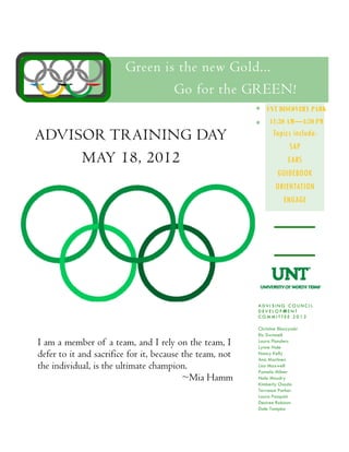 Green is the new Gold...
                                Go for the GREEN!
                                                              UNT DISCOVERY PARK
                                                               11:30 AM—4:30 PM

ADVISOR TRAINING DAY                                             Topics include:
                                                                       SAP
     MAY 18, 2012                                                     EARS
                                                                  GUIDEBOOK
                                                                  ORIENTATION
                                                                    ENGAGE




                                                          ADVI SING COUNCIL
                                                          DEVELOPMENT
                                                          COMMITTEE 2012

                                                          Christine Bloczynski
                                                          Ric Dwinnell
I am a member of a team, and I rely on the team, I        Laura Flanders
                                                          Lynne Hale
defer to it and sacrifice for it, because the team, not   Nancy Kelly
                                                          Ana Martinez
the individual, is the ultimate champion.                 Lisa Maxwell
                                                          Pamela Milner
                                          ~Mia Hamm       Nola Moudry
                                                          Kimberly Osada
                                                          Terrance Parker
                                                          Laura Pasquini
                                                          Desiree Robison
                                                          Dale Tampke
 