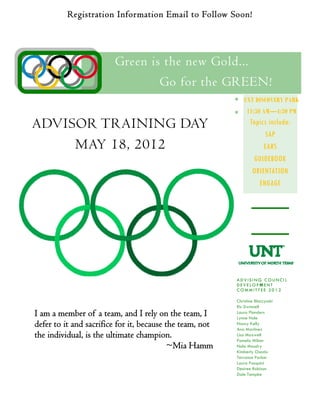 Registration Information Email to Follow Soon!
ADVISOR TRAINING DAY
MAY 18, 2012
UNT DISCOVERY PARK
11:30 AM—4:30 PM
Christine Bloczynski
Ric Dwinnell
Laura Flanders
Lynne Hale
Nancy Kelly
Ana Martinez
Lisa Maxwell
Pamela Milner
Nola Moudry
Kimberly Osada
Terrance Parker
Laura Pasquini
Desiree Robison
Dale Tampke
A D V I S I N G C O U N C I L
D E V E L O P M E N T
C O M M I T T E E 2 0 1 2
RSVP
Green is the new Gold...
Go for the GREEN!
I am a member of a team, and I rely on the team, I
defer to it and sacrifice for it, because the team, not
the individual, is the ultimate champion.
~Mia Hamm
Topics include:
SAP
EARS
GUIDEBOOK
ORIENTATION
ENGAGE
 