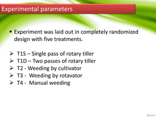 Experimental parameters
 Experiment was laid out in completely randomized
design with five treatments.
 T1S – Single pass of rotary tiller
 T1D – Two passes of rotary tiller
 T2 - Weeding by cultivator
 T3 - Weeding by rotavator
 T4 - Manual weeding
 