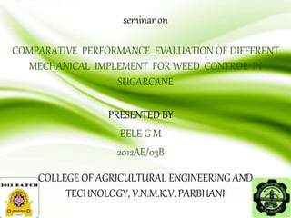 seminar on
COMPARATIVE PERFORMANCE EVALUATION OF DIFFERENT
MECHANICAL IMPLEMENT FOR WEED CONTROL IN
SUGARCANE
PRESENTED BY
BELE G M
2012AE/03B
COLLEGE OF AGRICULTURAL ENGINEERING AND
TECHNOLOGY, V.N.M.K.V. PARBHANI
 