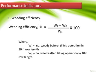 Performance indicators
1. Weeding efficiency
Weeding efficiency, % = W1 – W2
W1
X 100
Where,
W1 = no. weeds before tilling operation in
10m row length
W2 = no. weeds after tilling operation in 10m
row length
 