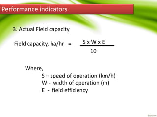 Performance indicators
3. Actual Field capacity
Field capacity, ha/hr = S x W x E
10
Where,
S – speed of operation (km/h)
W - width of operation (m)
E - field efficiency
 