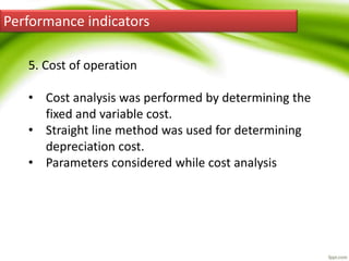 Performance indicators
5. Cost of operation
• Cost analysis was performed by determining the
fixed and variable cost.
• Straight line method was used for determining
depreciation cost.
• Parameters considered while cost analysis
 