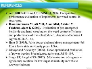  A.T BHOSALE and T.P SINGH, 2014. Comparative
performance evaluation of implements for weed control in
sugarcane.
 Hasanuzzaman M, Ali MH, Alam MM, Akhtar M,
Fakhrul, Alam K (2009). Evaluation of pre-emergence
herbicide and hand weeding on the weed control efficiency
and performance of transplanted rice. American-Eurasian J.
Agron 2(3)138-143.
 Hunt D (1995). Farm power and machinery management (9th
Edn.). lowa state university press. USA.
 Olaoye and Adekanye (2006). Development and evaluation
of power weeder. Proc.nig.soc. agric.eng. 3:189-199.
 Singh RP, Panghal SS (2012). Mechanization of sugarcane
agriculture solution for low sugar availability in website
www.scribd.com
REFERENCES
 