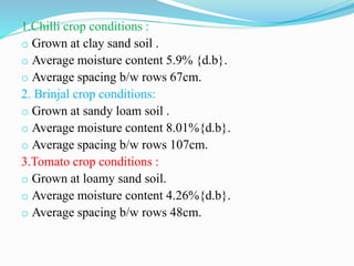 1.Chilli crop conditions :
o Grown at clay sand soil .
o Average moisture content 5.9% {d.b}.
o Average spacing b/w rows 67cm.
2. Brinjal crop conditions:
o Grown at sandy loam soil .
o Average moisture content 8.01%{d.b}.
o Average spacing b/w rows 107cm.
3.Tomato crop conditions :
o Grown at loamy sand soil.
o Average moisture content 4.26%{d.b}.
o Average spacing b/w rows 48cm.
 