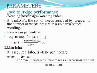 PARAMETERS
used to judge performance
1.Weeding percentage /weeding index
• It is ratio b/w the no . of weeds removed by weeder to
the number of weeds present in a unit area before
weeding.
• Express in percentage
• 1.sq .m area for sampling
• 𝑤. 𝑖 =
𝑤𝑏𝑤−𝑤𝑎𝑤
𝑤𝑏𝑤
*100
2.Man-h/ha,
• It is required labours –time per hectare
• 𝑚𝑎𝑛 − ℎ𝑟 =
𝑛𝑜.𝑜𝑓 𝑙𝑎𝑏𝑜𝑢𝑟 𝑒𝑛𝑔𝑎𝑔𝑒𝑑 ∗ 𝑡𝑖𝑚𝑒 𝑡𝑎𝑘𝑒𝑛 𝑡𝑜 𝑝𝑒𝑟𝑓𝑜𝑟𝑚 𝑜𝑝𝑒𝑟𝑎𝑡𝑖𝑜𝑛
𝑎𝑟𝑒𝑎 𝑜𝑓 𝑙𝑎𝑛𝑑
 