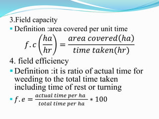 3.Field capacity
 Definition :area covered per unit time
𝑓. 𝑐
ℎ𝑎
ℎ𝑟
=
𝑎𝑟𝑒𝑎 𝑐𝑜𝑣𝑒𝑟𝑒𝑑 ℎ𝑎
𝑡𝑖𝑚𝑒 𝑡𝑎𝑘𝑒𝑛(ℎ𝑟)
4. field efficiency
Definition :it is ratio of actual time for
weeding to the total time taken
including time of rest or turning
 𝑓. 𝑒 =
𝑎𝑐𝑡𝑢𝑎𝑙 𝑡𝑖𝑚𝑒 𝑝𝑒𝑟 ℎ𝑎
𝑡𝑜𝑡𝑎𝑙 𝑡𝑖𝑚𝑒 𝑝𝑒𝑟 ℎ𝑎
∗ 100
 
