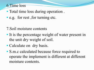 6.Time loss
 Total time loss during operation .
 e.g. for rest ,for turning etc.
7.Soil moisture contents
 It is the percentage weight of water present in
the unit dry weight of soil.
 Calculate on dry basis.
 S.m.c calculated because force required to
operate the implement is different at different
moisture contents.
 
