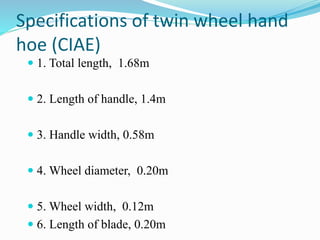 Specifications of twin wheel hand
hoe (CIAE)
 1. Total length, 1.68m
 2. Length of handle, 1.4m
 3. Handle width, 0.58m
 4. Wheel diameter, 0.20m
 5. Wheel width, 0.12m
 6. Length of blade, 0.20m
 