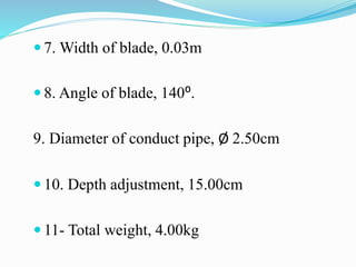  7. Width of blade, 0.03m
 8. Angle of blade, 140⁰.
9. Diameter of conduct pipe, Ø 2.50cm
 10. Depth adjustment, 15.00cm
 11- Total weight, 4.00kg
 