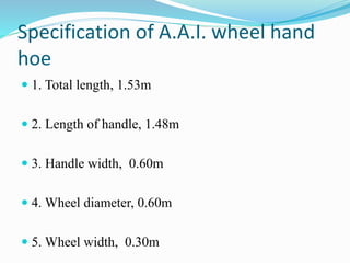 Specification of A.A.I. wheel hand
hoe
 1. Total length, 1.53m
 2. Length of handle, 1.48m
 3. Handle width, 0.60m
 4. Wheel diameter, 0.60m
 5. Wheel width, 0.30m
 