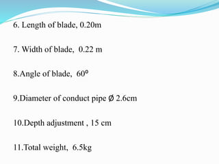 6. Length of blade, 0.20m
7. Width of blade, 0.22 m
8.Angle of blade, 60⁰
9.Diameter of conduct pipe Ø 2.6cm
10.Depth adjustment , 15 cm
11.Total weight, 6.5kg
 