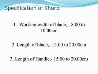 Specification of Khurpi
1 . Working width of blade, - 8.00 to
10.00cm
2. Length of blade,- 12.00 to 20.00cm
3. Length of Handle,- 15.00 to 20.00cm
 