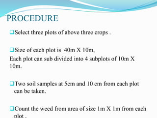 PROCEDURE
Select three plots of above three crops .
Size of each plot is 40m X 10m,
Each plot can sub divided into 4 subplots of 10m X
10m.
Two soil samples at 5cm and 10 cm from each plot
can be taken.
Count the weed from area of size 1m X 1m from each
plot .
 