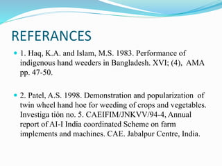 REFERANCES
 1. Haq, K.A. and Islam, M.S. 1983. Performance of
indigenous hand weeders in Bangladesh. XVI; (4), AMA
pp. 47-50.
 2. Patel, A.S. 1998. Demonstration and popularization of
twin wheel hand hoe for weeding of crops and vegetables.
Investiga tión no. 5. CAEIFIM/JNKVV/94-4, Annual
report of AI-I India coordinated Scheme on farm
implements and machines. CAE. Jabalpur Centre, India.
 