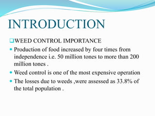 INTRODUCTION
WEED CONTROL IMPORTANCE
 Production of food increased by four times from
independence i.e. 50 million tones to more than 200
million tones .
 Weed control is one of the most expensive operation
 The losses due to weeds ,were assessed as 33.8% of
the total population .
 