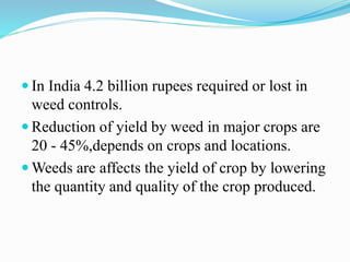  In India 4.2 billion rupees required or lost in
weed controls.
 Reduction of yield by weed in major crops are
20 - 45%,depends on crops and locations.
 Weeds are affects the yield of crop by lowering
the quantity and quality of the crop produced.
 