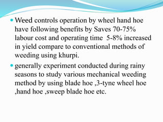  Weed controls operation by wheel hand hoe
have following benefits by Saves 70-75%
labour cost and operating time 5-8% increased
in yield compare to conventional methods of
weeding using khurpi.
 generally experiment conducted during rainy
seasons to study various mechanical weeding
method by using blade hoe ,3-tyne wheel hoe
,hand hoe ,sweep blade hoe etc.
 