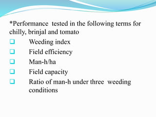 *Performance tested in the following terms for
chilly, brinjal and tomato
 Weeding index
 Field efficiency
 Man-h/ha
 Field capacity
 Ratio of man-h under three weeding
conditions
 