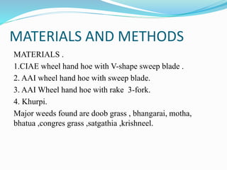MATERIALS AND METHODS
MATERIALS .
1.CIAE wheel hand hoe with V-shape sweep blade .
2. AAI wheel hand hoe with sweep blade.
3. AAI Wheel hand hoe with rake 3-fork.
4. Khurpi.
Major weeds found are doob grass , bhangarai, motha,
bhatua ,congres grass ,satgathia ,krishneel.
 