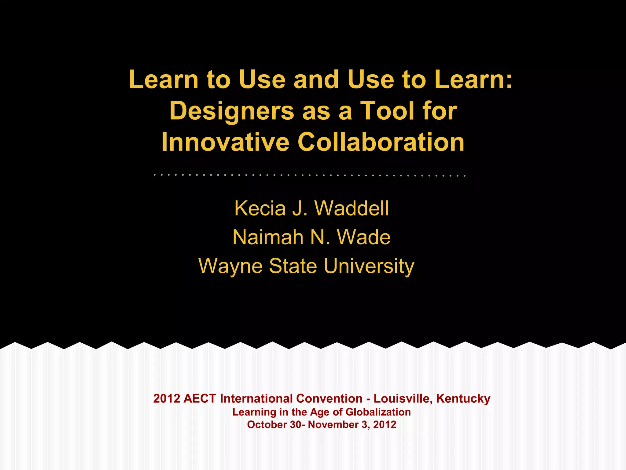 Learn to Use and Use to Learn:
   Designers as a Tool for
  Innovative Collaboration

          Kecia J. Waddell
          Naimah N. Wade
        Wayne State University




 2012 AECT International Convention - Louisville, Kentucky
              Learning in the Age of Globalization
                October 30- November 3, 2012
 