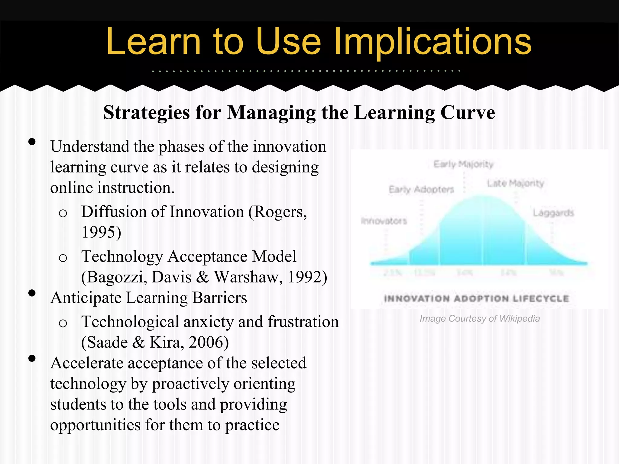 Learn to Use Implications
           Strategies for Managing the Learning Curve
•   Understand the phases of the innovation
    learning curve as it relates to designing
    online instruction.
     o Diffusion of Innovation (Rogers,
         1995)
     o Technology Acceptance Model
         (Bagozzi, Davis & Warshaw, 1992)
•   Anticipate Learning Barriers
     o Technological anxiety and frustration    Image Courtesy of Wikipedia

         (Saade & Kira, 2006)
•   Accelerate acceptance of the selected
    technology by proactively orienting
    students to the tools and providing
    opportunities for them to practice
 