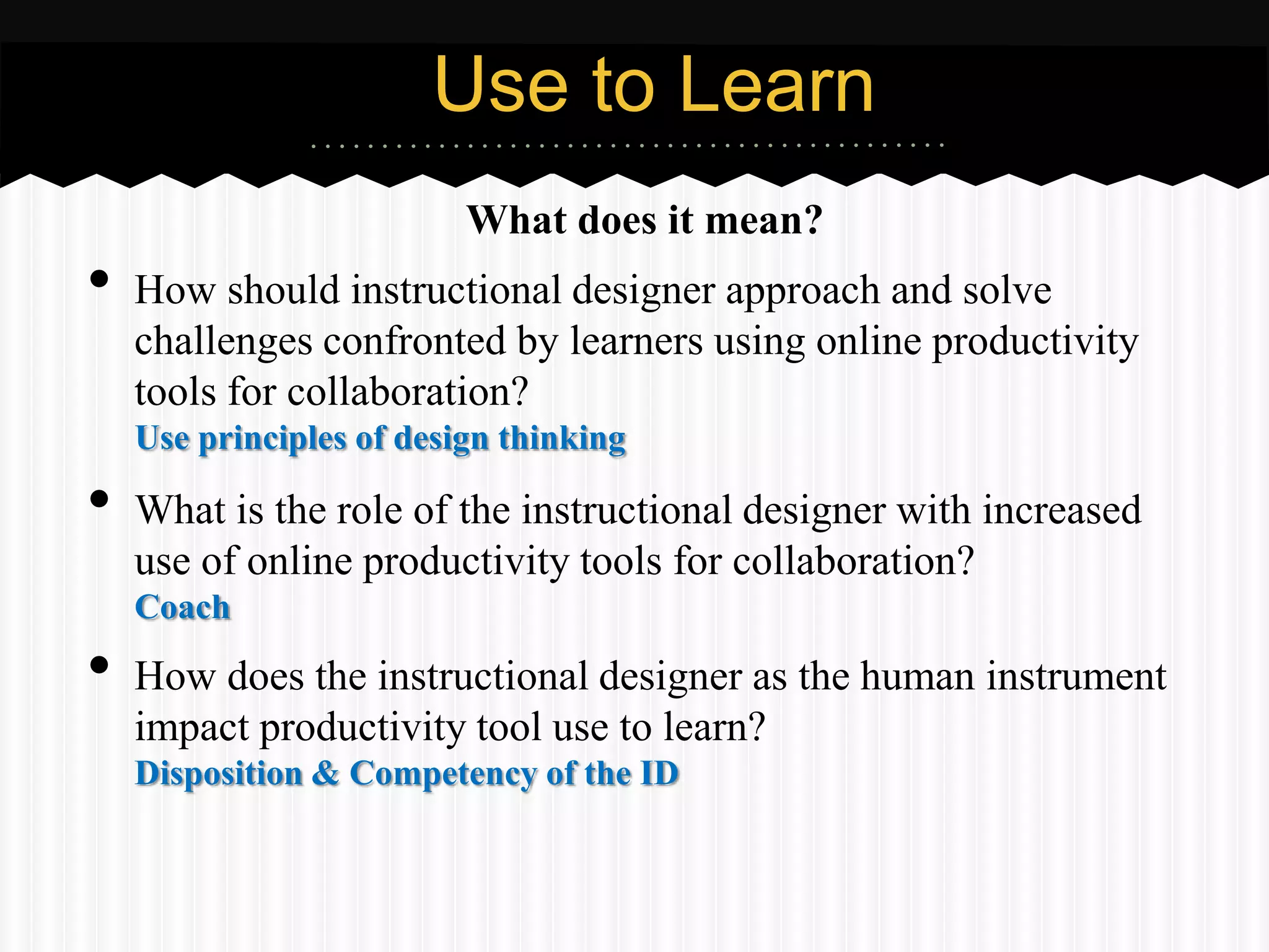 Use to Learn
                          What does it mean?
•   How should instructional designer approach and solve
    challenges confronted by learners using online productivity
    tools for collaboration?
    Use principles of design thinking

•   What is the role of the instructional designer with increased
    use of online productivity tools for collaboration?
    Coach

•   How does the instructional designer as the human instrument
    impact productivity tool use to learn?
    Disposition & Competency of the ID
 