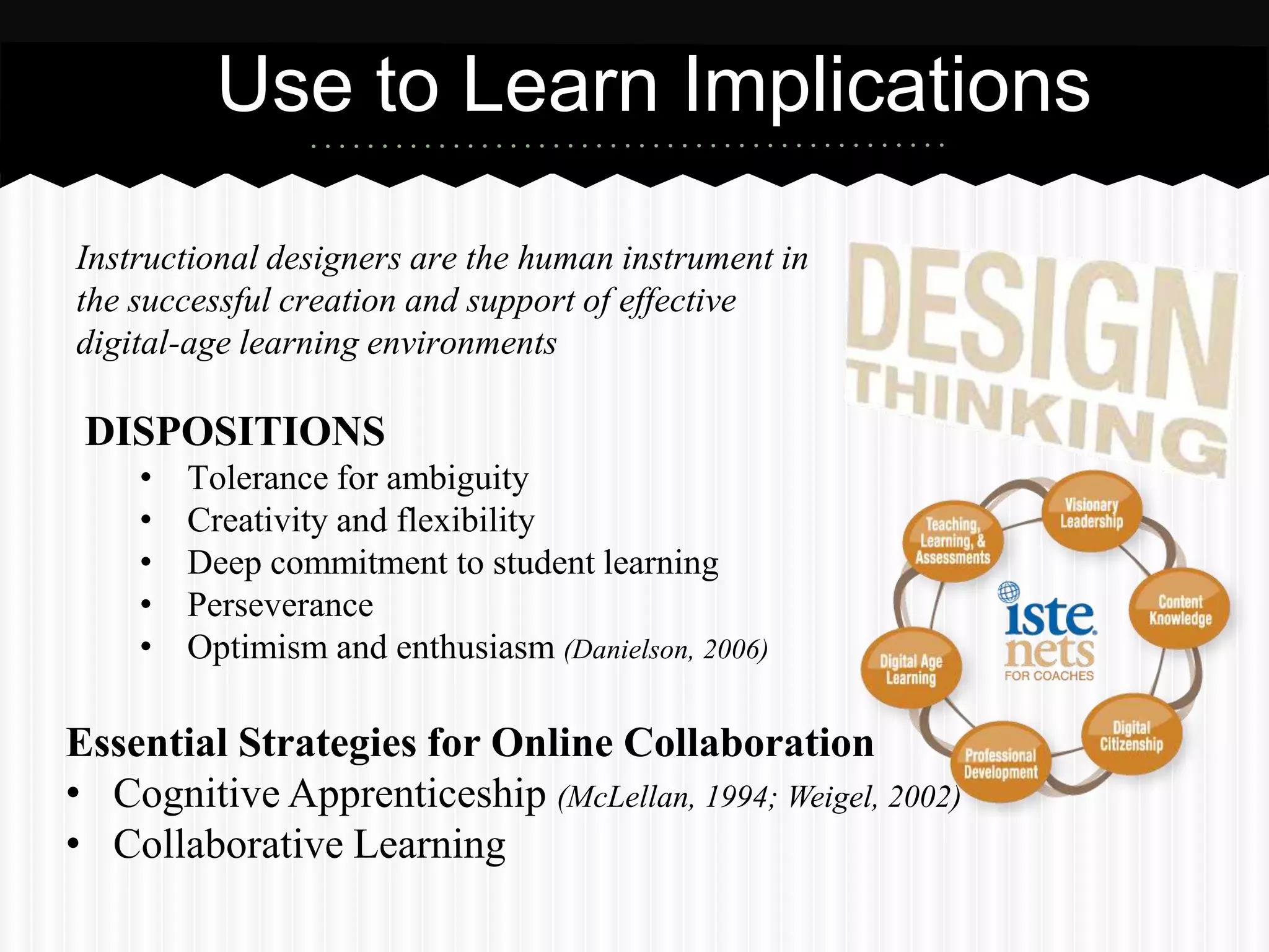 Use to Learn Implications

Instructional designers are the human instrument in
the successful creation and support of effective
digital-age learning environments

 DISPOSITIONS
    •   Tolerance for ambiguity
    •   Creativity and flexibility
    •   Deep commitment to student learning
    •   Perseverance
    •   Optimism and enthusiasm (Danielson, 2006)

Essential Strategies for Online Collaboration
• Cognitive Apprenticeship (McLellan, 1994; Weigel, 2002)
• Collaborative Learning
 