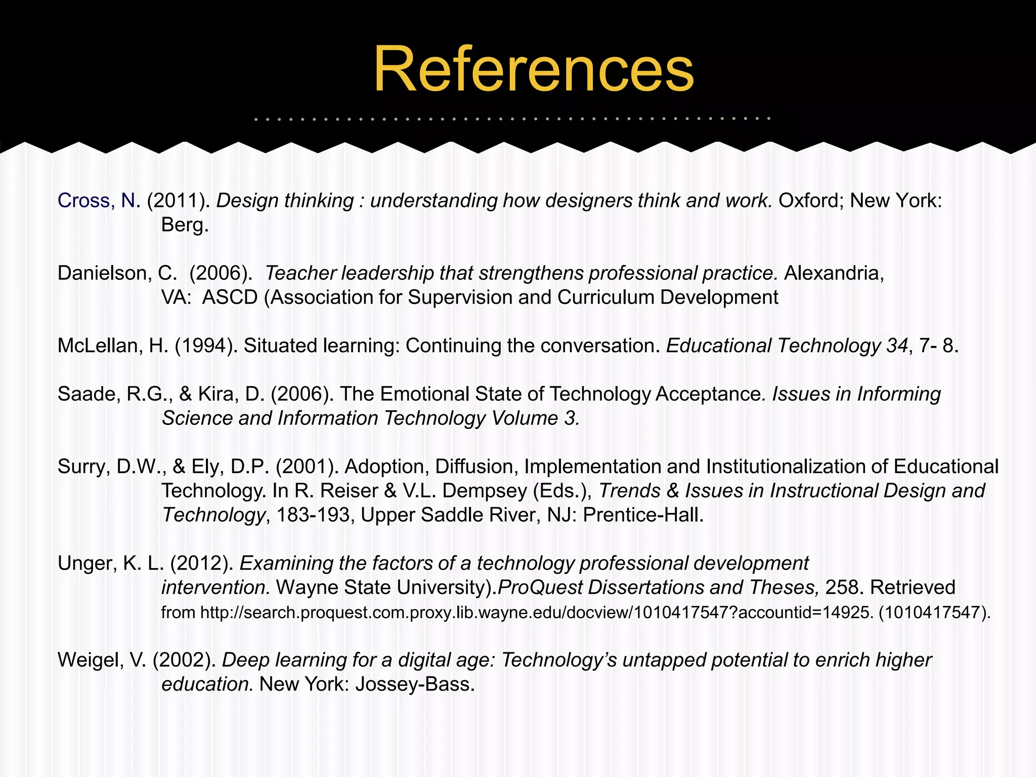 References
Cross, N. (2011). Design thinking : understanding how designers think and work. Oxford; New York:
            Berg.

Danielson, C. (2006). Teacher leadership that strengthens professional practice. Alexandria,
           VA: ASCD (Association for Supervision and Curriculum Development

McLellan, H. (1994). Situated learning: Continuing the conversation. Educational Technology 34, 7- 8.

Saade, R.G., & Kira, D. (2006). The Emotional State of Technology Acceptance. Issues in Informing
          Science and Information Technology Volume 3.

Surry, D.W., & Ely, D.P. (2001). Adoption, Diffusion, Implementation and Institutionalization of Educational
           Technology. In R. Reiser & V.L. Dempsey (Eds.), Trends & Issues in Instructional Design and
           Technology, 183-193, Upper Saddle River, NJ: Prentice-Hall.

Unger, K. L. (2012). Examining the factors of a technology professional development
           intervention. Wayne State University).ProQuest Dissertations and Theses, 258. Retrieved
           from http://search.proquest.com.proxy.lib.wayne.edu/docview/1010417547?accountid=14925. (1010417547).

Weigel, V. (2002). Deep learning for a digital age: Technology’s untapped potential to enrich higher
            education. New York: Jossey-Bass.
 