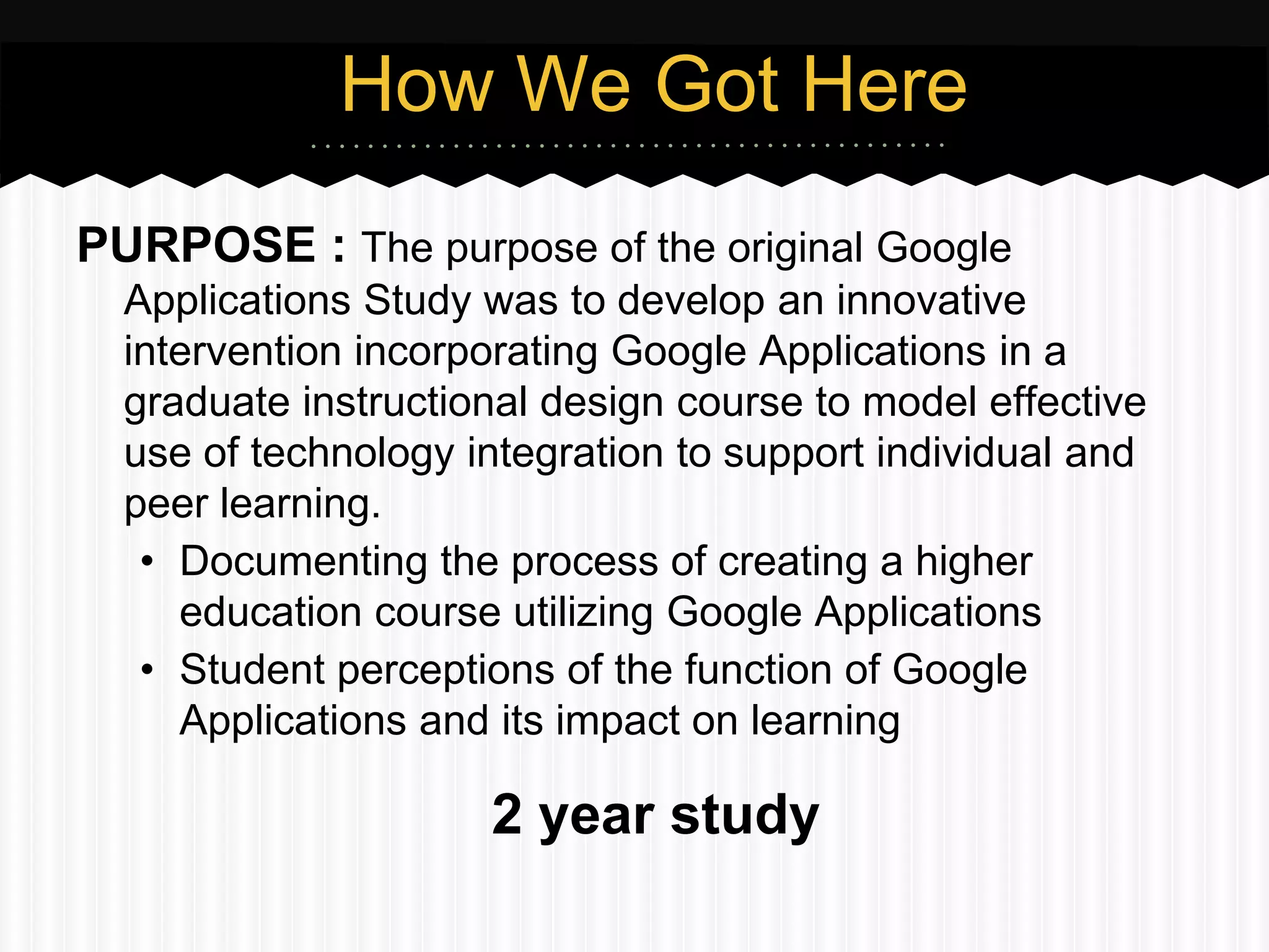 How We Got Here
PURPOSE : The purpose of the original Google
  Applications Study was to develop an innovative
  intervention incorporating Google Applications in a
  graduate instructional design course to model effective
  use of technology integration to support individual and
  peer learning.
   • Documenting the process of creating a higher
     education course utilizing Google Applications
   • Student perceptions of the function of Google
     Applications and its impact on learning

                     2 year study
 