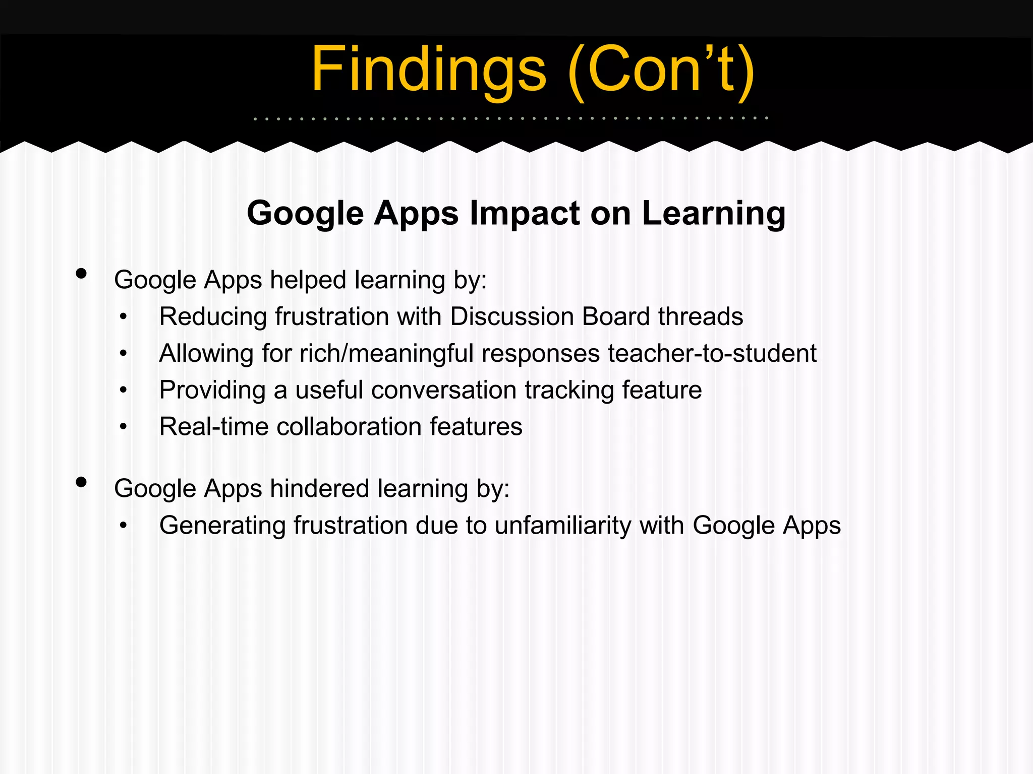 Findings (Con’t)

               Google Apps Impact on Learning
•   Google Apps helped learning by:
    • Reducing frustration with Discussion Board threads
    • Allowing for rich/meaningful responses teacher-to-student
    • Providing a useful conversation tracking feature
    • Real-time collaboration features

•   Google Apps hindered learning by:
    • Generating frustration due to unfamiliarity with Google Apps
 