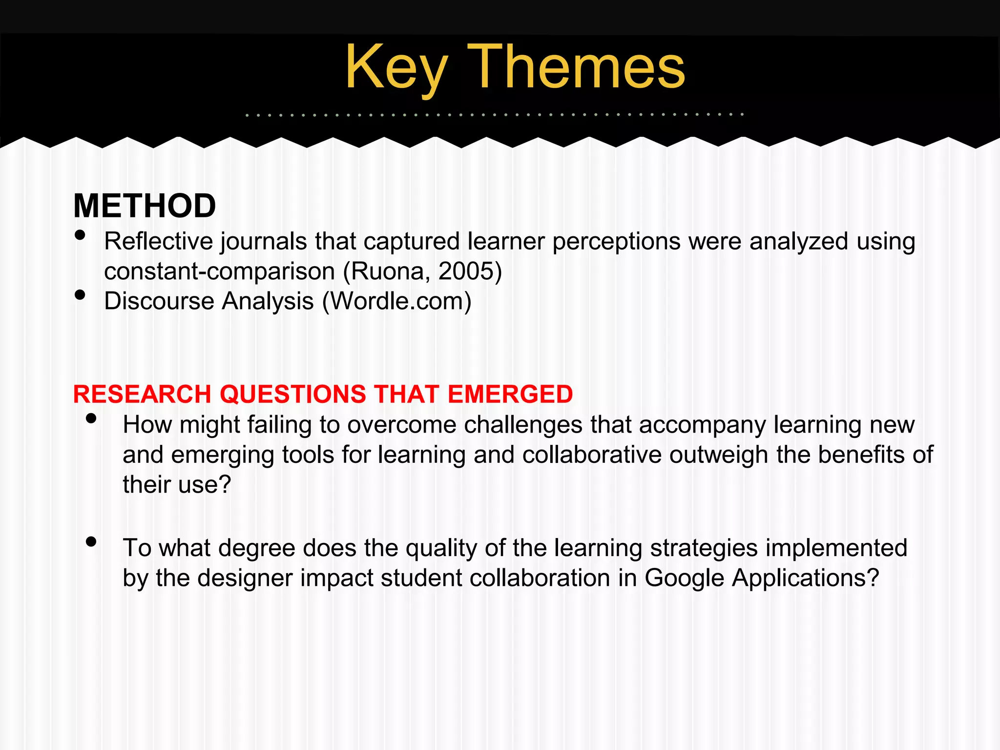 Key Themes

METHOD
•   Reflective journals that captured learner perceptions were analyzed using
    constant-comparison (Ruona, 2005)
•   Discourse Analysis (Wordle.com)


RESEARCH QUESTIONS THAT EMERGED
•  How might failing to overcome challenges that accompany learning new
   and emerging tools for learning and collaborative outweigh the benefits of
   their use?

•    To what degree does the quality of the learning strategies implemented
     by the designer impact student collaboration in Google Applications?
 