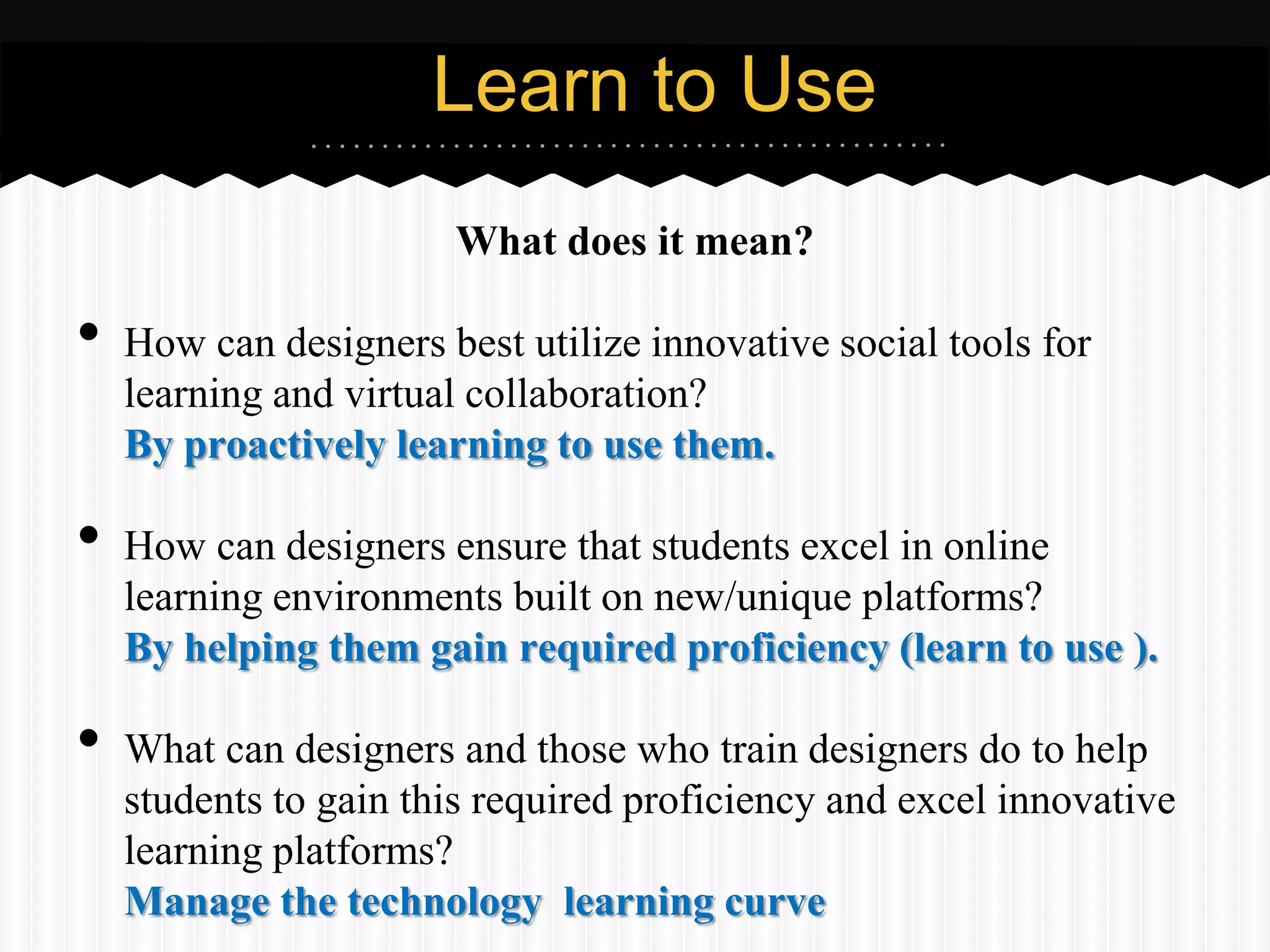 Learn to Use
                       What does it mean?

•   How can designers best utilize innovative social tools for
    learning and virtual collaboration?
    By proactively learning to use them.

•   How can designers ensure that students excel in online
    learning environments built on new/unique platforms?
    By helping them gain required proficiency (learn to use ).

•   What can designers and those who train designers do to help
    students to gain this required proficiency and excel innovative
    learning platforms?
    Manage the technology learning curve
 