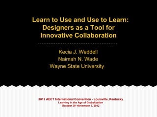 Learn to Use and Use to Learn:
   Designers as a Tool for
  Innovative Collaboration

          Kecia J. Waddell
          Naimah N. Wade
        Wayne State University




 2012 AECT International Convention - Louisville, Kentucky
              Learning in the Age of Globalization
                October 30- November 3, 2012
 