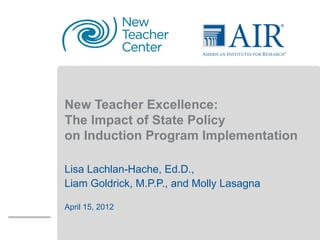 Insert Single Funder
         Logo




New Teacher Excellence:
The Impact of State Policy
on Induction Program Implementation

Lisa Lachlan-Hache, Ed.D.,
Liam Goldrick, M.P.P., and Molly Lasagna

April 15, 2012
 