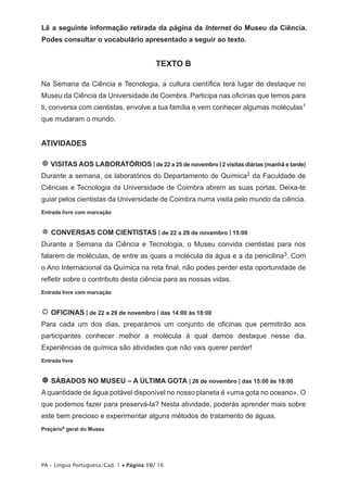 Lê a seguinte informação retirada da página da Internet do Museu da Ciência. 
Podes consultar o vocabulário apresentado a seguir ao texto. 
TEXTO B 
Na Semana da Ciência e Tecnologia, a cultura científica terá lugar de destaque no 
Museu da Ciência da Universidade de Coimbra. Participa nas oficinas que temos para 
ti, conversa com cientistas, envolve a tua família e vem conhecer algumas moléculas1 
que mudaram o mundo. 
ATIVIDADES 
 VISITAS AOS LABORATÓRIOS | de 22 a 25 de novembro | 2 visitas diárias (manhã e tarde) 
Durante a semana, os laboratórios do Departamento de Química2 da Faculdade de 
Ciências e Tecnologia da Universidade de Coimbra abrem as suas portas. Deixa-te 
guiar pelos cientistas da Universidade de Coimbra numa visita pelo mundo da ciência. 
Entrada livre com marcação 
 CONVERSAS COM CIENTISTAS | de 22 a 29 de novembro | 15:00 
Durante a Semana da Ciência e Tecnologia, o Museu convida cientistas para nos 
falarem de moléculas, de entre as quais a molécula da água e a da penicilina3. Com 
o Ano Internacional da Química na reta final, não podes perder esta oportunidade de 
refletir sobre o contributo desta ciência para as nossas vidas. 
Entrada livre com marcação 
 OFICINAS | de 22 a 29 de novembro | das 14:00 às 18:00 
Para cada um dos dias, preparámos um conjunto de oficinas que permitirão aos 
participantes conhecer melhor a molécula à qual damos destaque nesse dia. 
Experiências de química são atividades que não vais querer perder! 
Entrada livre 
 SÁBADOS NO MUSEU – A ÚLTIMA GOTA | 26 de novembro | das 15:00 às 18:00 
A quantidade de água potável disponível no nosso planeta é «uma gota no oceano». O 
que podemos fazer para preservá-la? Nesta atividade, poderás aprender mais sobre 
este bem precioso e experimentar alguns métodos de tratamento de águas. 
Preçário4 geral do Museu 
PA – Língua Portuguesa/Cad. 1 • Página 10/ 16 
 