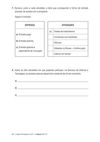 7. Escreve, junto a cada atividade, a letra que corresponde à forma de entrada 
prevista, de acordo com o programa. 
Segue o exemplo. 
ENTRADA ATIVIDADES 
a) Entrada paga 
b) Entrada gratuita 
c) Entrada gratuita e 
dependente de marcação 
PA – Língua Portuguesa/Cad. 1 • Página 12/ 16 
c) Visitas aos laboratórios 
Conversas com cientistas 
Oficinas 
Sábados no Museu – A última gota 
Ciência em família 
8. Indica as três atividades em que poderias participar, na Semana da Ciência e 
Tecnologia, se tivesses apenas disponível a tarde do dia 24 de novembro. 
a) _____________________________________________________________________ 
b) _____________________________________________________________________ 
c) _____________________________________________________________________ 
 