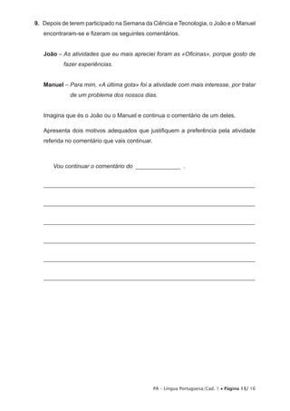9. Depois de terem participado na Semana da Ciência e Tecnologia, o João e o Manuel 
encontraram-se e fizeram os seguintes comentários. 
João – As atividades que eu mais apreciei foram as «Oficinas», porque gosto de 
PA – Língua Portuguesa/Cad. 1 • Página 13/ 16 
fazer experiências. 
Manuel – Para mim, «A última gota» foi a atividade com mais interesse, por tratar 
de um problema dos nossos dias. 
Imagina que és o João ou o Manuel e continua o comentário de um deles. 
Apresenta dois motivos adequados que justifiquem a preferência pela atividade 
referida no comentário que vais continuar. 
Vou continuar o comentário do ________________ . 
_______________________________________________________________________ 
_______________________________________________________________________ 
_______________________________________________________________________ 
_______________________________________________________________________ 
_______________________________________________________________________ 
_______________________________________________________________________ 
 