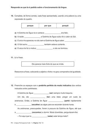 Responde ao que te é pedido sobre o funcionamento da língua. 
10. Completa, de forma correta, cada frase apresentada, usando uma palavra ou uma 
expressão do quadro. 
porque por que porquê 
a) A Gotinha de Água ria e cantava _________________ era feliz. 
b) A razão _________________ a Gotinha de Água subiu foi o calor do Sol. 
c) O arco-íris apareceu no céu sem a Gotinha de Água saber _________________. 
d) O Sol sorriu _________________ também estava contente. 
e) O arco-íris foi o motivo _________________ o céu se iluminou. 
11. Lê a frase. 
Ela parecia mais forte do que as irmãs. 
Reescreve a frase, colocando o adjetivo «forte» no grau comparativo de igualdade. 
_______________________________________________________________________ 
12. Preenche os espaços com o pretérito perfeito do modo indicativo dos verbos 
indicados entre parênteses. 
A Gotinha de Água ________________ (ser) sempre muito traquina. 
Um dia, ela ________________ (ter) uma ideia: pregar um susto às 
anémonas. Então, a Gotinha de Água ________________ ( partir) rapidamente 
e ________________ (escolher) as algas para se esconder durante horas. 
As anémonas, preocupadas, foram à procura da Gotinha de Água, até que 
a ________________ (encontrar) a dormir. Muito divertidas, perguntaram-lhe: 
– Foi aqui que tu ________________ (estar) este tempo todo? 
PA – Língua Portuguesa/Cad. 1 • Página 14/ 16 
 