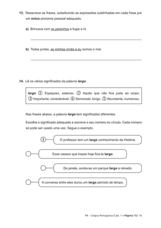 13. Reescreve as frases, substituindo as expressões sublinhadas em cada frase por 
PA – Língua Portuguesa/Cad. 1 • Página 15/ 16 
um único pronome pessoal adequado. 
a) Brincava com os peixinhos e fugia a rir. 
____________________________________________________________________ 
b) Todas juntas, as minhas irmãs e eu somos o mar. 
____________________________________________________________________ 
14. Lê os vários significados da palavra largo. 
largo  Espaçoso, extenso.  Aquilo que não fica justo ao corpo. 
 Importante, considerável.  Demorado, longo.  Abundante, numeroso. 
Nas frases abaixo, a palavra largo tem significados diferentes. 
Escolhe o significado adequado e escreve o seu número no círculo. Cada número 
só pode ser usado uma vez. Segue o exemplo. 
3 O professor tem um largo conhecimento da História. 
Esse casaco que trazes hoje fica-te largo. 
Da janela, avista-se um parque largo e relvado. 
A conversa entre eles durou um largo período de tempo. 
 