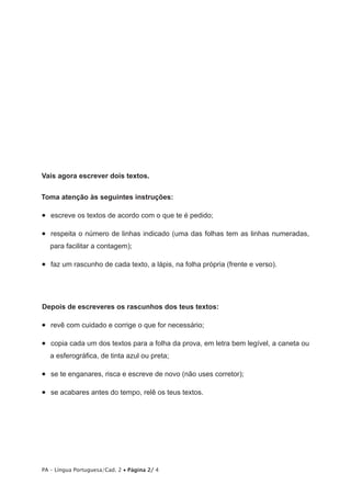 Vais agora escrever dois textos. 
Toma atenção às seguintes instruções: 
• escreve os textos de acordo com o que te é pedido; 
• respeita o número de linhas indicado (uma das folhas tem as linhas numeradas, 
para facilitar a contagem); 
• faz um rascunho de cada texto, a lápis, na folha própria (frente e verso). 
Depois de escreveres os rascunhos dos teus textos: 
• revê com cuidado e corrige o que for necessário; 
• copia cada um dos textos para a folha da prova, em letra bem legível, a caneta ou 
a esferográfica, de tinta azul ou preta; 
• se te enganares, risca e escreve de novo (não uses corretor); 
• se acabares antes do tempo, relê os teus textos. 
PA – Língua Portuguesa/Cad. 2 • Página 2/ 4 
 