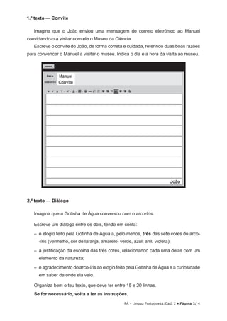PA – Língua Portuguesa/Cad. 2 • Página 3/ 4 
1.º texto — Convite 
Imagina que o João enviou uma mensagem de correio eletrónico ao Manuel 
convidando-o a visitar com ele o Museu da Ciência. 
Escreve o convite do João, de forma correta e cuidada, referindo duas boas razões 
para convencer o Manuel a visitar o museu. Indica o dia e a hora da visita ao museu. 
2.º texto — Diálogo 
Imagina que a Gotinha de Água conversou com o arco-íris. 
Escreve um diálogo entre os dois, tendo em conta: 
– o elogio feito pela Gotinha de Água a, pelo menos, três das sete cores do arco- 
-íris (vermelho, cor de laranja, amarelo, verde, azul, anil, violeta); 
– a justificação da escolha das três cores, relacionando cada uma delas com um 
elemento da natureza; 
– o agradecimento do arco-íris ao elogio feito pela Gotinha de Água e a curiosidade 
em saber de onde ela veio. 
Organiza bem o teu texto, que deve ter entre 15 e 20 linhas. 
Se for necessário, volta a ler as instruções. 
 