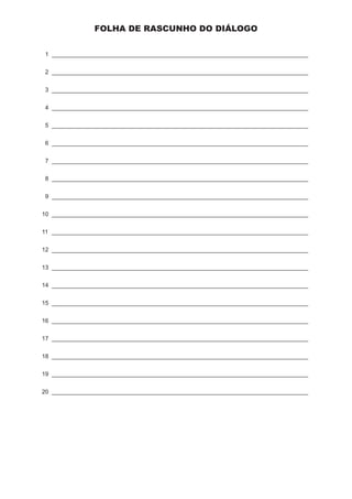 PA • Página 5/ 4 
FOLHA DE RASCUNHO DO DIÁLOGO 
1 ______________________________________________________________________________ 
2 ______________________________________________________________________________ 
3 ______________________________________________________________________________ 
4 ______________________________________________________________________________ 
5 ______________________________________________________________________________ 
6 ______________________________________________________________________________ 
7 ______________________________________________________________________________ 
8 ______________________________________________________________________________ 
9 ______________________________________________________________________________ 
10 ______________________________________________________________________________ 
11 _______________________________________________________________________________ 
12 ______________________________________________________________________________ 
13 ______________________________________________________________________________ 
14 ______________________________________________________________________________ 
15 ______________________________________________________________________________ 
16 ______________________________________________________________________________ 
17 ______________________________________________________________________________ 
18 ______________________________________________________________________________ 
19 ______________________________________________________________________________ 
20 ______________________________________________________________________________ 
 