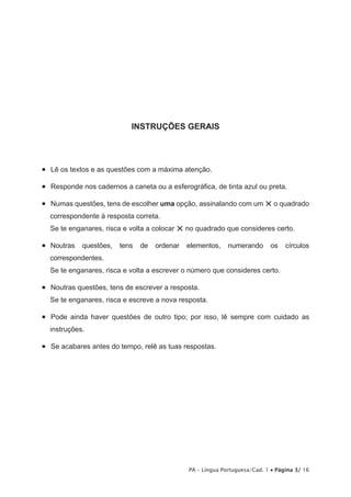 INSTRUÇÕES GERAIS 
• Lê os textos e as questões com a máxima atenção. 
• Responde nos cadernos a caneta ou a esferográfica, de tinta azul ou preta. 
• Numas questões, tens de escolher uma opção, assinalando com um × o quadrado 
correspondente à resposta correta. 
Se te enganares, risca e volta a colocar × no quadrado que consideres certo. 
• Noutras questões, tens de ordenar elementos, numerando os círculos 
correspondentes. 
Se te enganares, risca e volta a escrever o número que consideres certo. 
• Noutras questões, tens de escrever a resposta. 
Se te enganares, risca e escreve a nova resposta. 
• Pode ainda haver questões de outro tipo; por isso, lê sempre com cuidado as 
instruções. 
• Se acabares antes do tempo, relê as tuas respostas. 
PA – Língua Portuguesa/Cad. 1 • Página 3/ 16 
 