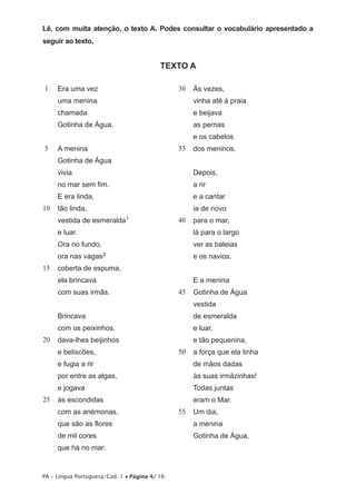 Lê, com muita atenção, o texto A. Podes consultar o vocabulário apresentado a 
seguir ao texto. 
TEXTO A 
1 
5 
10 
15 
20 
25 
Era uma vez 
uma menina 
chamada 
Gotinha de Água. 
A menina 
Gotinha de Água 
vivia 
no mar sem fim. 
E era linda, 
tão linda, 
vestida de esmeralda1 
e luar. 
Ora no fundo, 
ora nas vagas2 
coberta de espuma, 
ela brincava 
com suas irmãs. 
Brincava 
com os peixinhos, 
dava-lhes beijinhos 
e beliscões, 
e fugia a rir 
por entre as algas, 
e jogava 
às escondidas 
com as anémonas, 
que são as flores 
de mil cores 
que há no mar. 
PA – Língua Portuguesa/Cad. 1 • Página 4/ 16 
30 
35 
40 
45 
50 
55 
Às vezes, 
vinha até à praia 
e beijava 
as pernas 
e os cabelos 
dos meninos. 
Depois, 
a rir 
e a cantar 
ia de novo 
para o mar, 
lá para o largo 
ver as baleias 
e os navios. 
E a menina 
Gotinha de Água 
vestida 
de esmeralda 
e luar, 
e tão pequenina, 
a força que ela tinha 
de mãos dadas 
às suas irmãzinhas! 
Todas juntas 
eram o Mar. 
Um dia, 
a menina 
Gotinha de Água, 
 